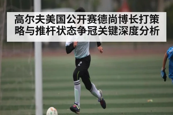高尔夫美国公开赛德尚博长打策略与推杆状态争冠关键深度分析
