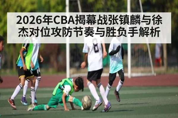 2026年CBA揭幕战张镇麟与徐杰对位攻防节奏与胜负手解析